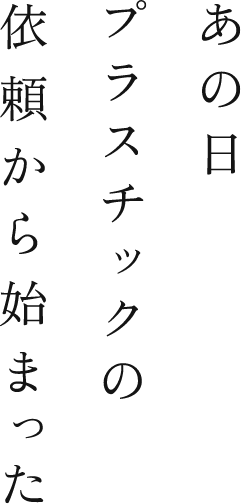 あの日プラスチックの依頼から始まった